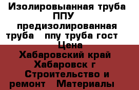 Изолировыанная труба ППУ , предизолированная труба , ппу труба гост 30732-2006 › Цена ­ 320 - Хабаровский край, Хабаровск г. Строительство и ремонт » Материалы   